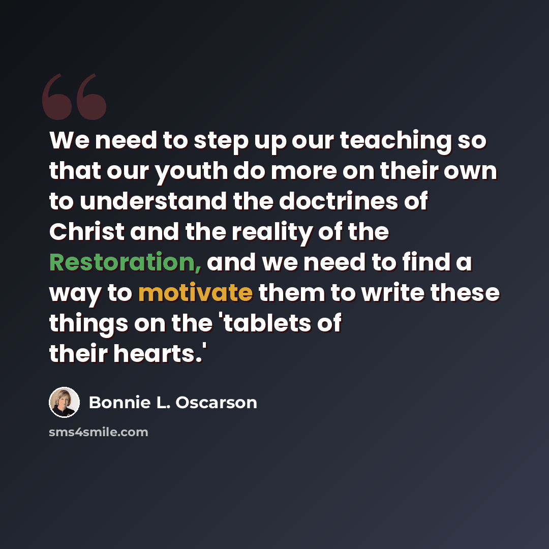 “We need to step up our teaching so that our youth do more on their own to understand the doctrines of Christ and the reality of the Restoration, and we need to find a way to motivate them to write these things on the 'tablets of their hearts.'” quote by Bonnie L. Oscarson