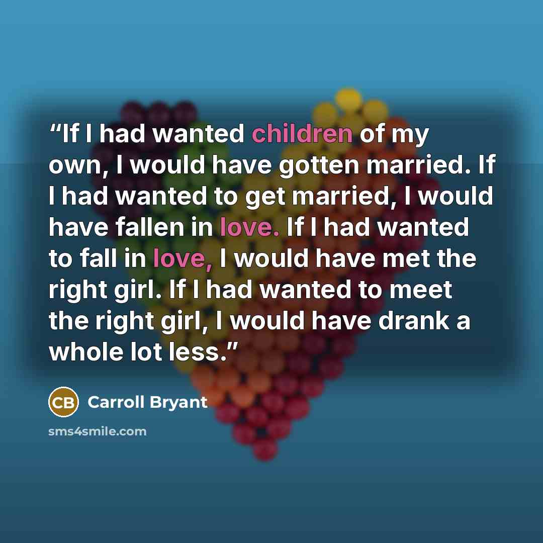 “If I had wanted children of my own, I would have gotten married. If I had wanted to get married, I would have fallen in love. If I had wanted to fall in love, I would have met the right girl. If I had wanted to meet the right girl, I would have drank a whole lot less.” quote by Carroll Bryant