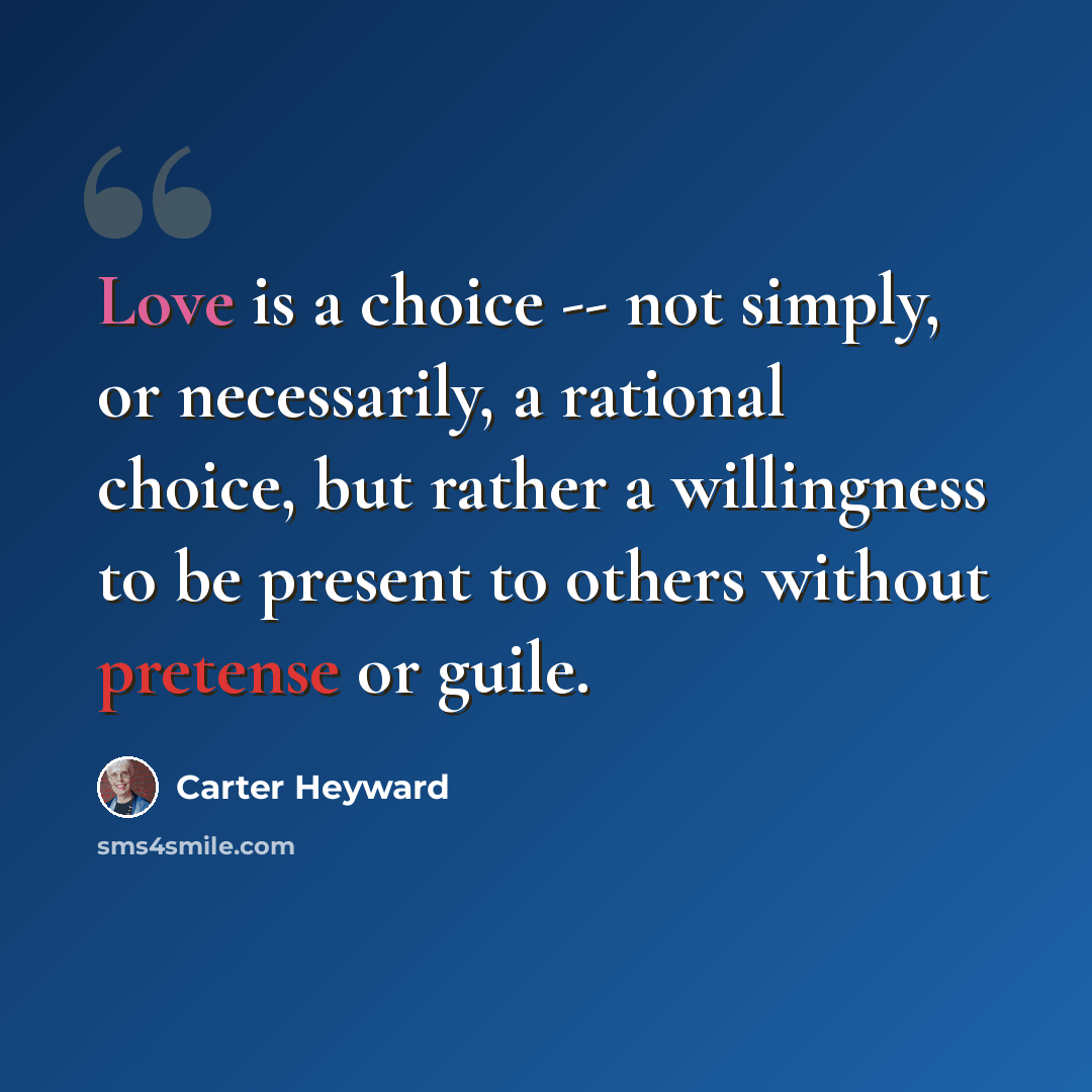 “Love is a choice -- not simply, or necessarily, a rational choice, but rather a willingness to be present to others without pretense or guile.” quote by Carter Heyward