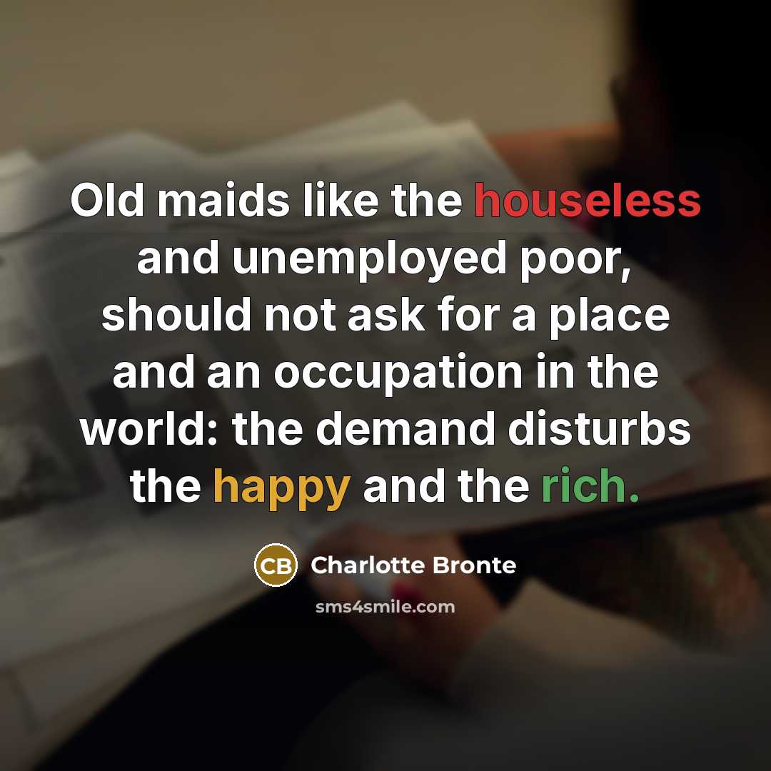 “Old maids like the houseless and unemployed poor, should not ask for a place and an occupation in the world: the demand disturbs the happy and the rich.” quote by Charlotte Bronte