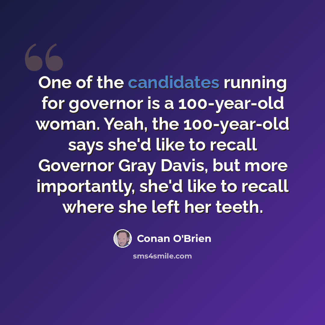 “One of the candidates running for governor is a 100-year-old woman. Yeah, the 100-year-old says she'd like to recall Governor Gray Davis, but more importantly, she'd like to recall where she left her teeth.” quote by Conan O'Brien