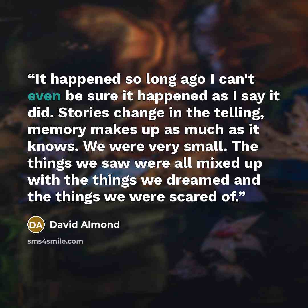“It happened so long ago I can't even be sure it happened as I say it did. Stories change in the telling, memory makes up as much as it knows. We were very small. The things we saw were all mixed up with the things we dreamed and the things we were scared of.” quote by David Almond