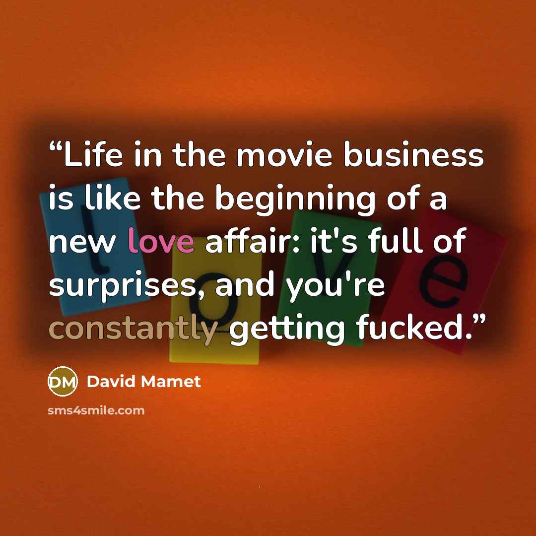 “Life in the movie business is like the beginning of a new love affair: it's full of surprises, and you're constantly getting fucked.” quote by David Mamet