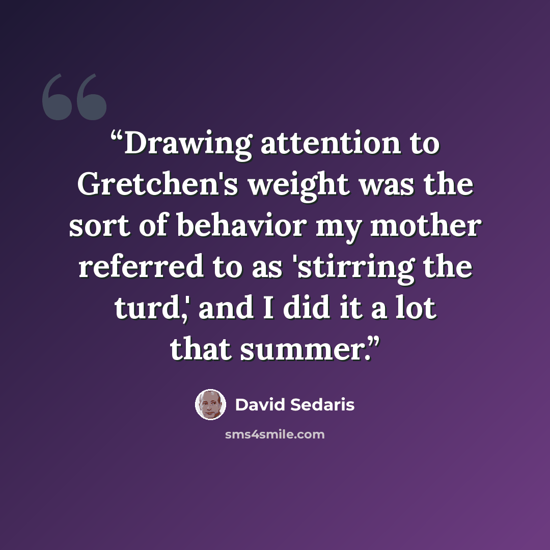 “Drawing attention to Gretchen's weight was the sort of behavior my mother referred to as 'stirring the turd,' and I did it a lot that summer.” quote by David Sedaris