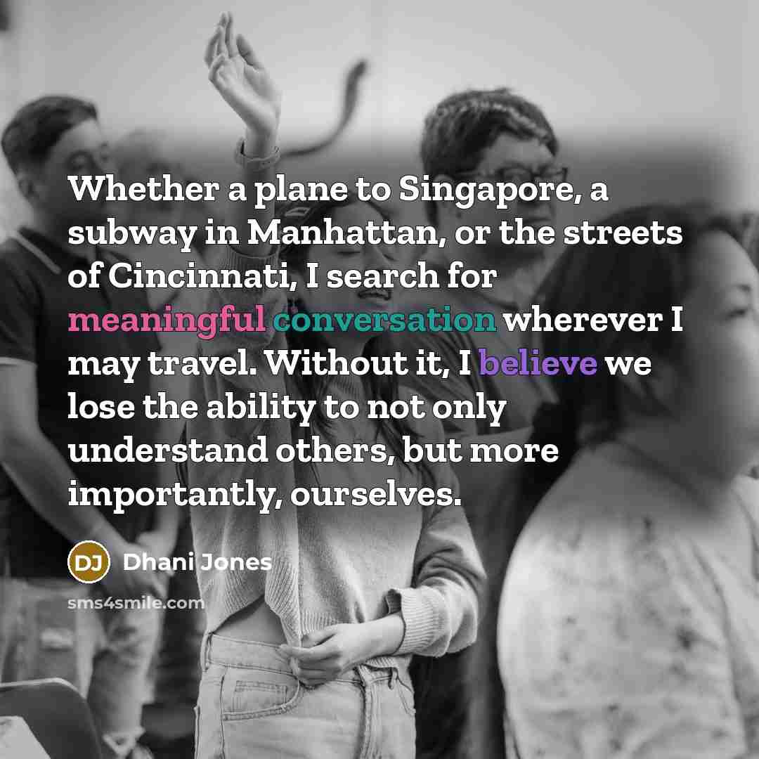 “Whether a plane to Singapore, a subway in Manhattan, or the streets of Cincinnati, I search for meaningful conversation wherever I may travel. Without it, I believe we lose the ability to not only understand others, but more importantly, ourselves.” quote by Dhani Jones