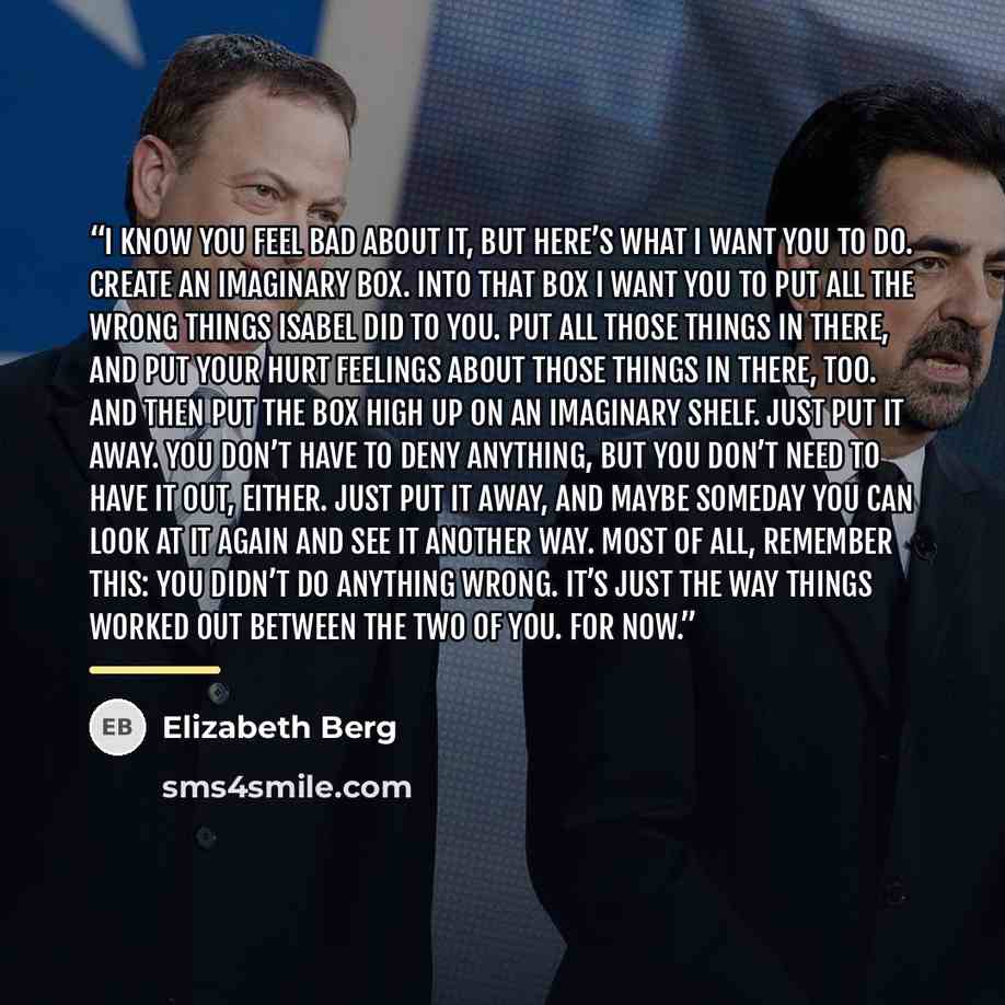 “I know you feel bad about it, but here’s what I want you to do. Create an imaginary box. Into that box I want you to put all the wrong things Isabel did to you. Put all those things in there, and put your hurt feelings about those things in there, too. And then put the box high up on an imaginary…” quote by Elizabeth Berg