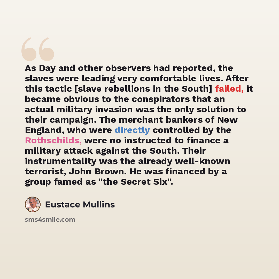 “As Day and other observers had reported, the slaves were leading very comfortable lives. After this tactic [slave rebellions in the South] failed, it became obvious to the conspirators that an actual military invasion was the only solution to their campaign. The merchant bankers of New England…” quote by Eustace Mullins