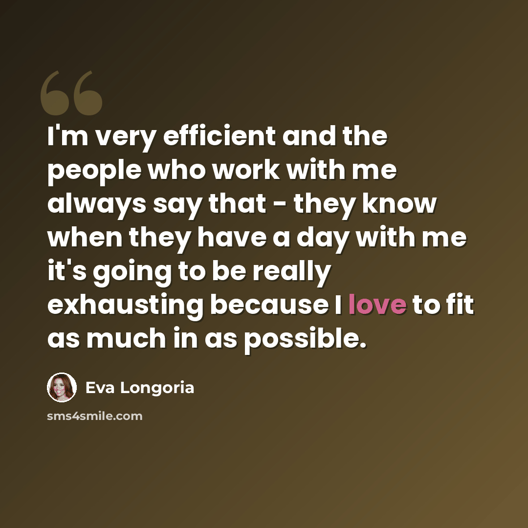“I'm very efficient and the people who work with me always say that - they know when they have a day with me it's going to be really exhausting because I love to fit as much in as possible.” quote by Eva Longoria