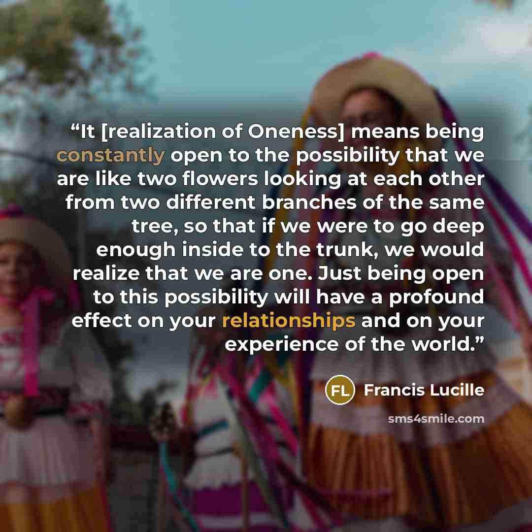 “It [realization of Oneness] means being constantly open to the possibility that we are like two flowers looking at each other from two different branches of the same tree, so that if we were to go deep enough inside to the trunk, we would realize that we are one. Just being open to this…” quote by Francis Lucille
