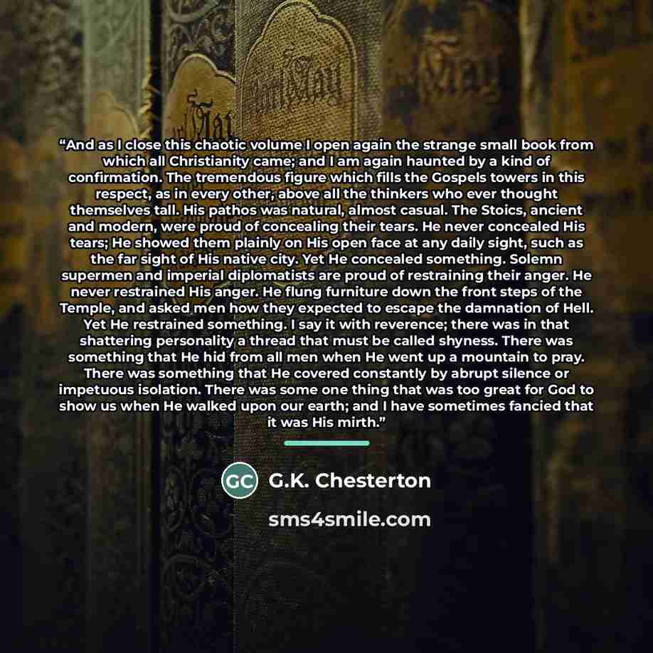 “And as I close this chaotic volume I open again the strange small book from which all Christianity came; and I am again haunted by a kind of confirmation. The tremendous figure which fills the Gospels towers in this respect, as in every other, above all the thinkers who ever thought themselves…” quote by G.K. Chesterton