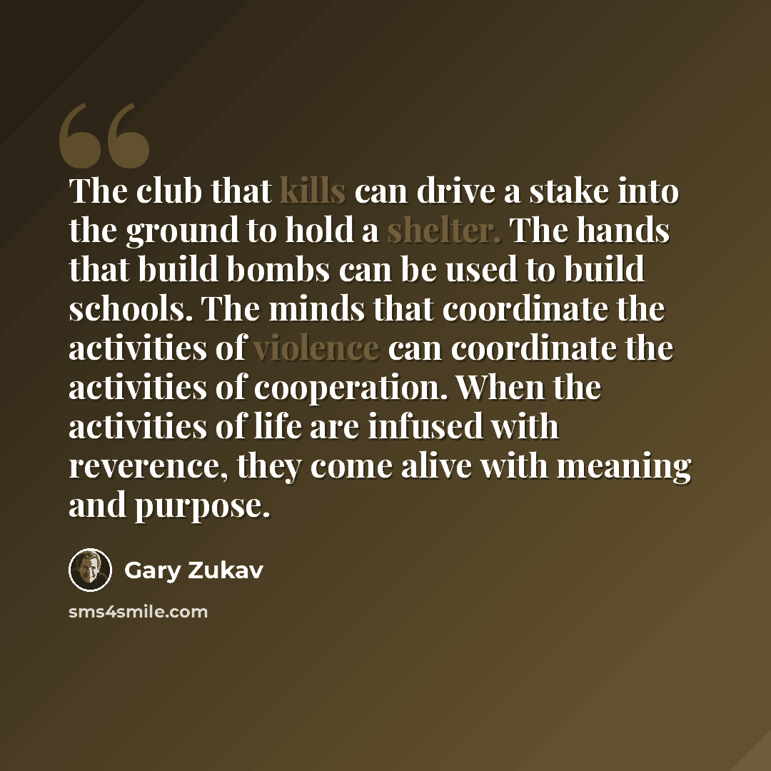 “The club that kills can drive a stake into the ground to hold a shelter. The hands that build bombs can be used to build schools. The minds that coordinate the activities of violence can coordinate the activities of cooperation. When the activities of life are infused with reverence, they come…” quote by Gary Zukav