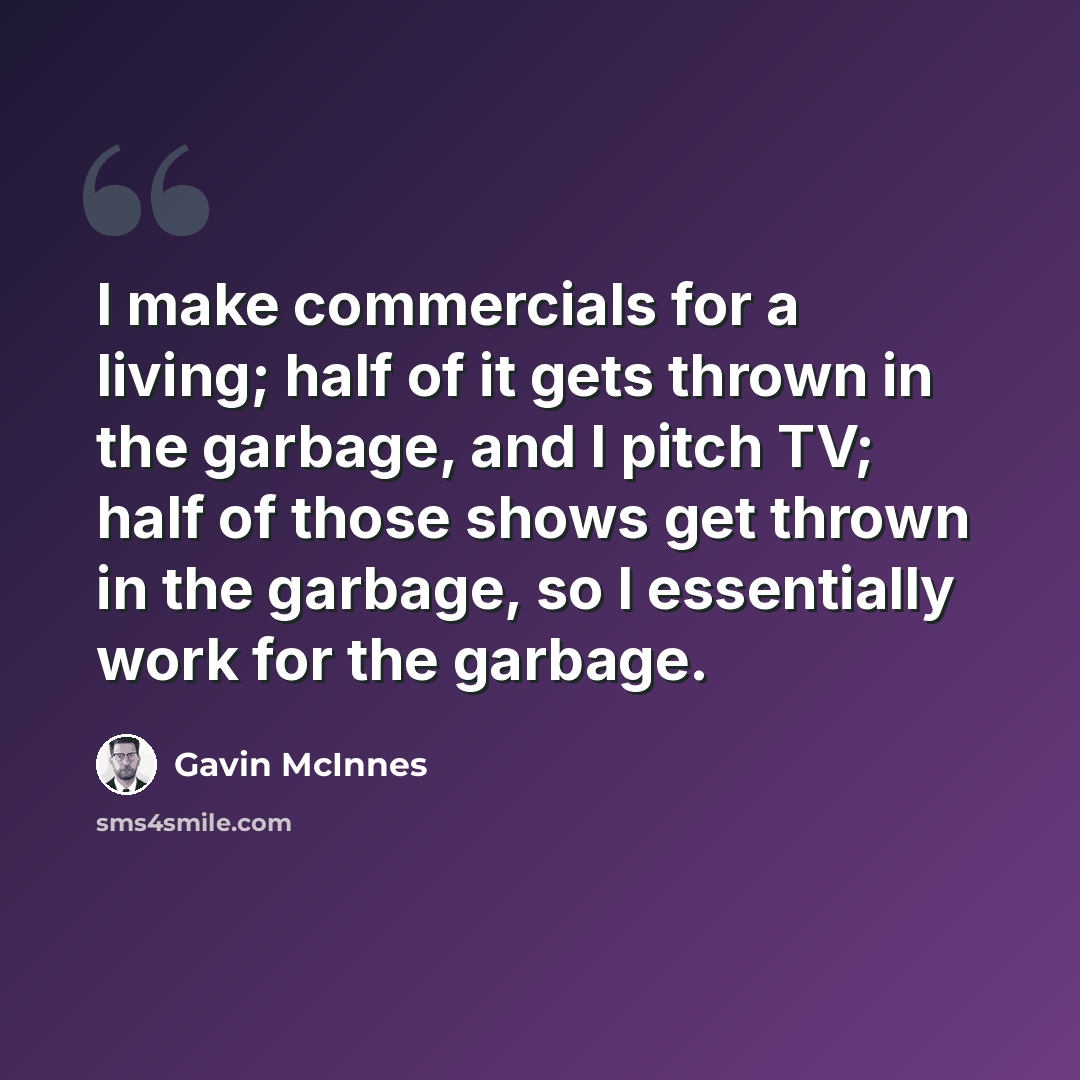 “I make commercials for a living; half of it gets thrown in the garbage, and I pitch TV; half of those shows get thrown in the garbage, so I essentially work for the garbage.” quote by Gavin McInnes