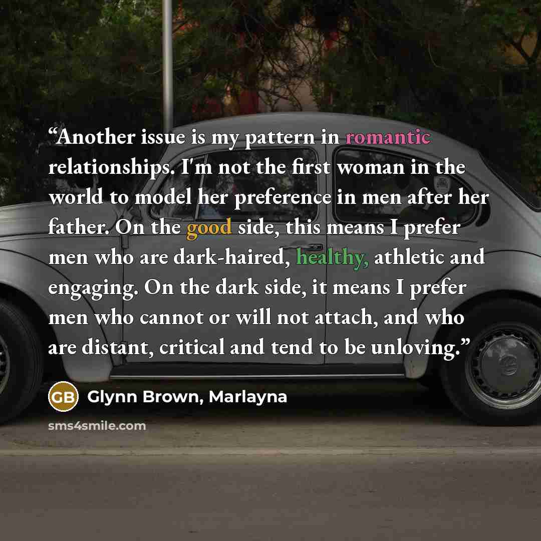 “Another issue is my pattern in romantic relationships. I'm not the first woman in the world to model her preference in men after her father. On the good side, this means I prefer men who are dark-haired, healthy, athletic and engaging. On the dark side, it means I prefer men who cannot or will not…” quote by Glynn Brown, Marlayna