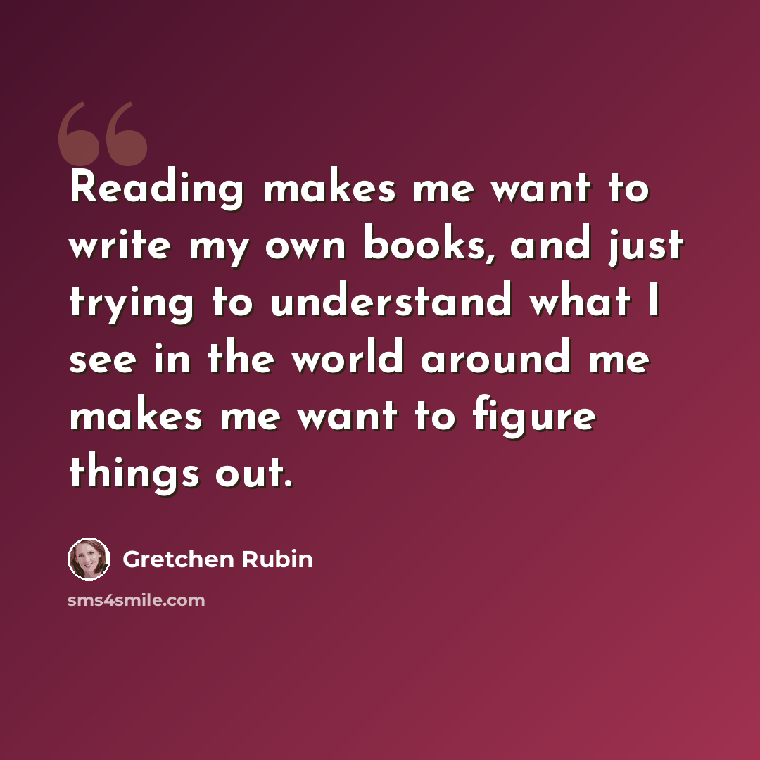 “Reading makes me want to write my own books, and just trying to understand what I see in the world around me makes me want to figure things out.” quote by Gretchen Rubin