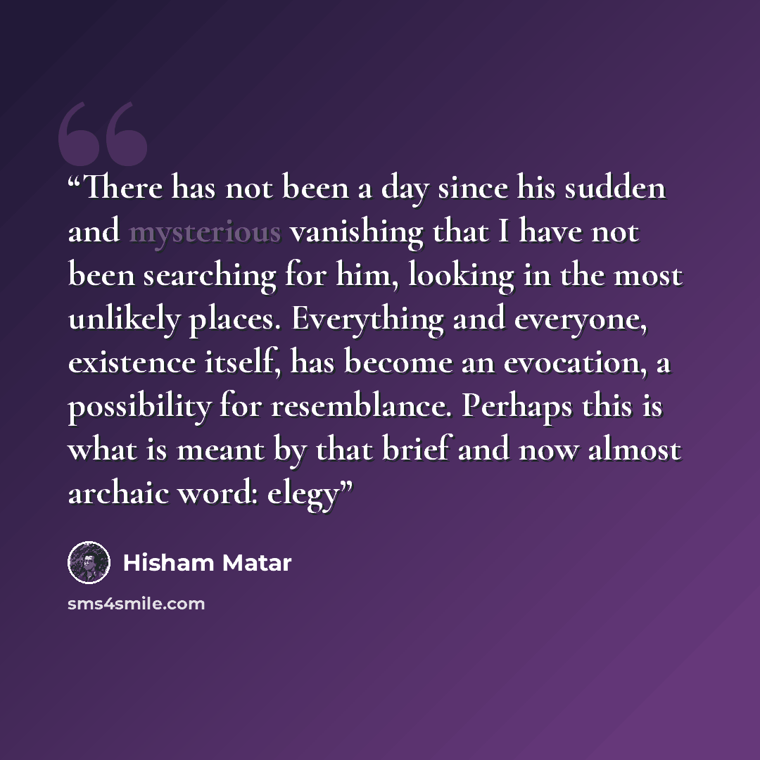 “There has not been a day since his sudden and mysterious vanishing that I have not been searching for him, looking in the most unlikely places. Everything and everyone, existence itself, has become an evocation, a possibility for resemblance. Perhaps this is what is meant by that brief and now…” quote by Hisham Matar