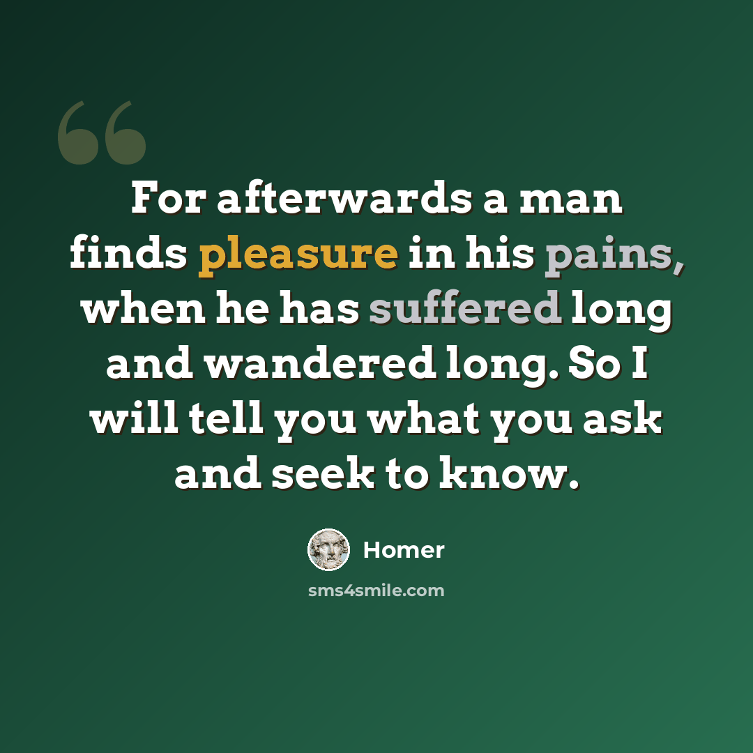 “For afterwards a man finds pleasure in his pains, when he has suffered long and wandered long. So I will tell you what you ask and seek to know.” quote by Homer