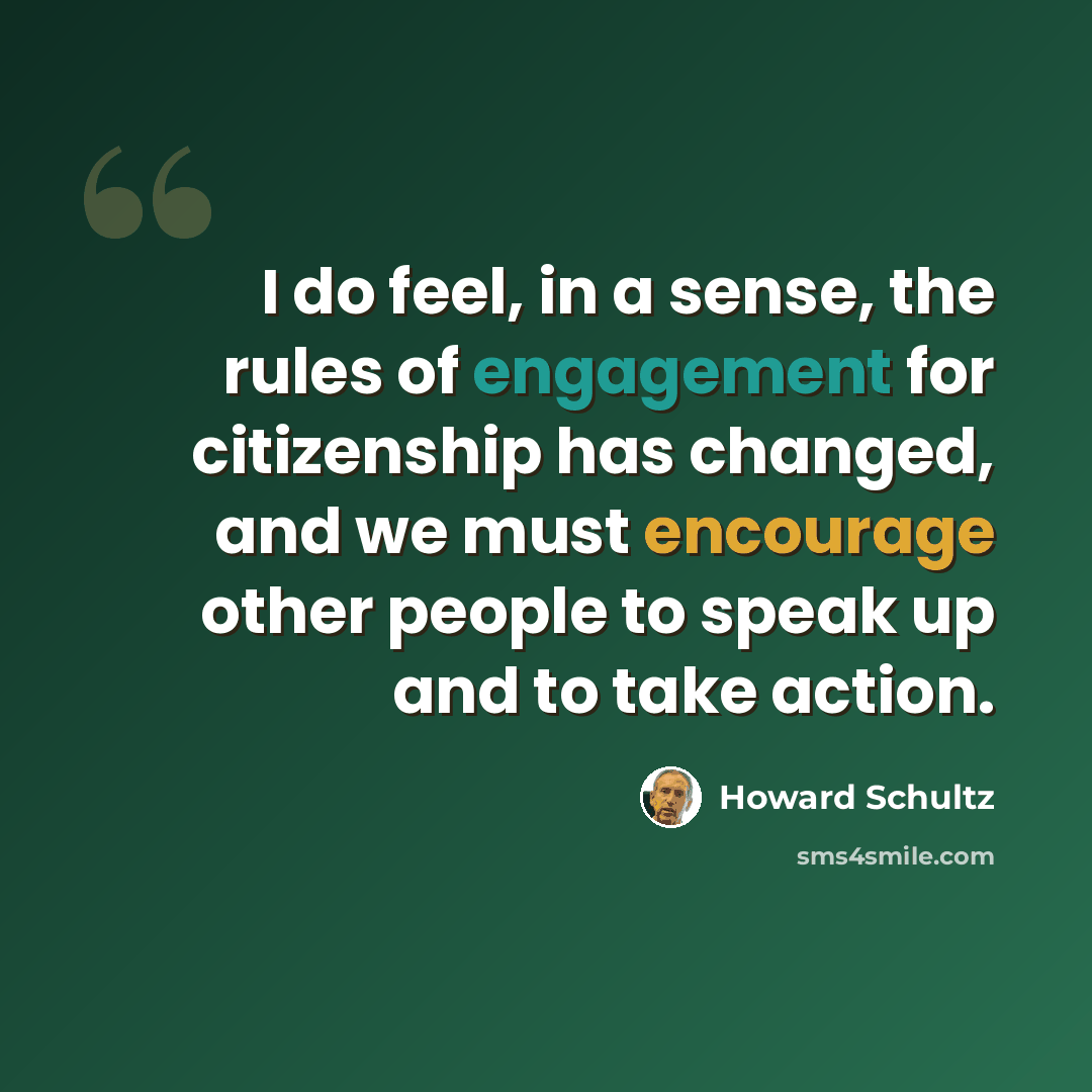 “I do feel, in a sense, the rules of engagement for citizenship has changed, and we must encourage other people to speak up and to take action.” quote by Howard Schultz