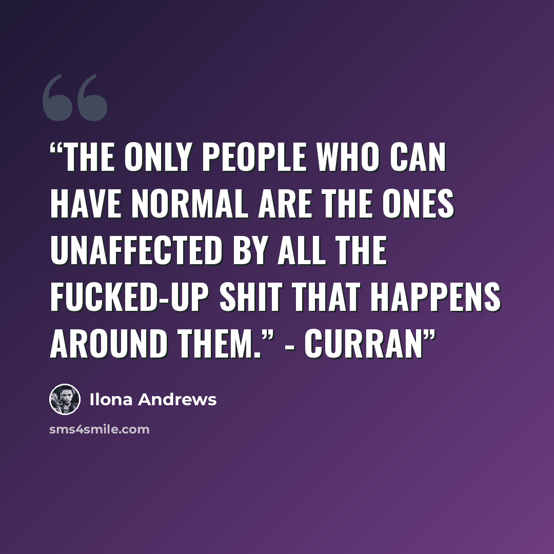 “The only people who can have normal are the ones unaffected by all the fucked-up shit that happens around them.” - Curran” quote by Ilona Andrews