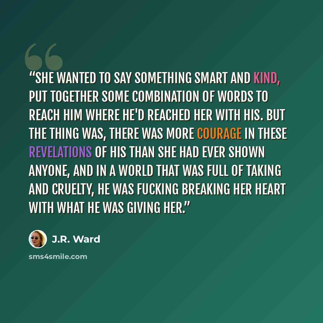 “She wanted to say something smart and kind, put together some combination of words to reach him where he'd reached her with his. But the thing was, there was more courage in these revelations of his than she had ever shown anyone, and in a world that was full of taking and cruelty, he was fucking…” quote by J.R. Ward