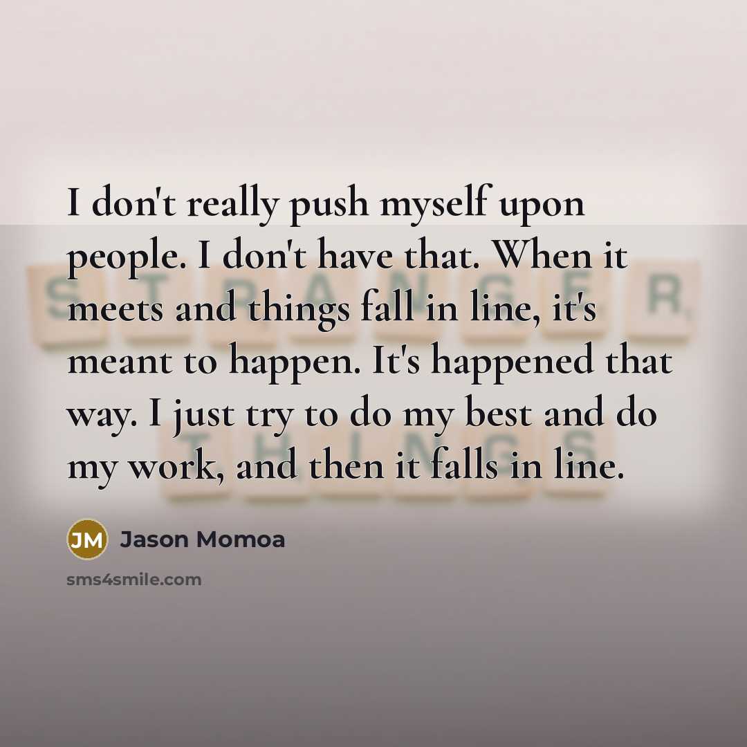 “I don't really push myself upon people. I don't have that. When it meets and things fall in line, it's meant to happen. It's happened that way. I just try to do my best and do my work, and then it falls in line.” quote by Jason Momoa