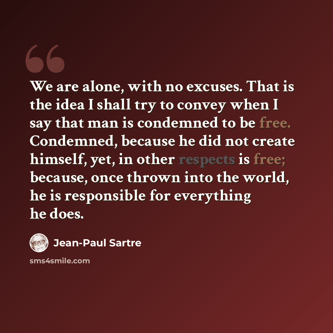 “We are alone, with no excuses. That is the idea I shall try to convey when I say that man is condemned to be free. Condemned, because he did not create himself, yet, in other respects is free; because, once thrown into the world, he is responsible for everything he does.” quote by Jean-Paul Sartre
