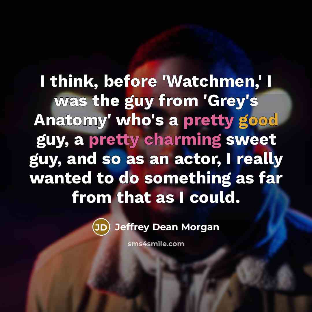 “I think, before 'Watchmen,' I was the guy from 'Grey's Anatomy' who's a pretty good guy, a pretty charming sweet guy, and so as an actor, I really wanted to do something as far from that as I could.” quote by Jeffrey Dean Morgan