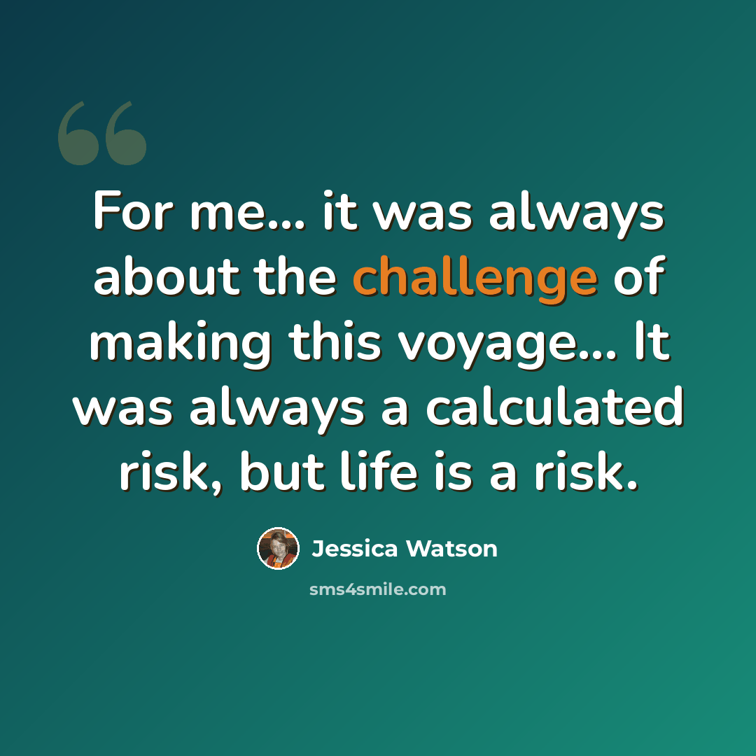 “For me... it was always about the challenge of making this voyage... It was always a calculated risk, but life is a risk.” quote by Jessica Watson