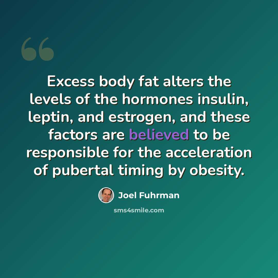 “Excess body fat alters the levels of the hormones insulin, leptin, and estrogen, and these factors are believed to be responsible for the acceleration of pubertal timing by obesity.” quote by Joel Fuhrman