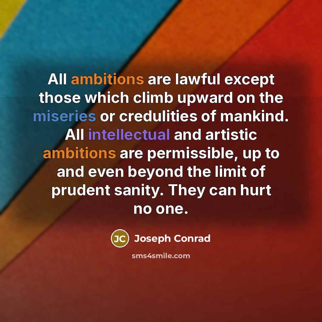 “All ambitions are lawful except those which climb upward on the miseries or credulities of mankind. All intellectual and artistic ambitions are permissible, up to and even beyond the limit of prudent sanity. They can hurt no one.” quote by Joseph Conrad
