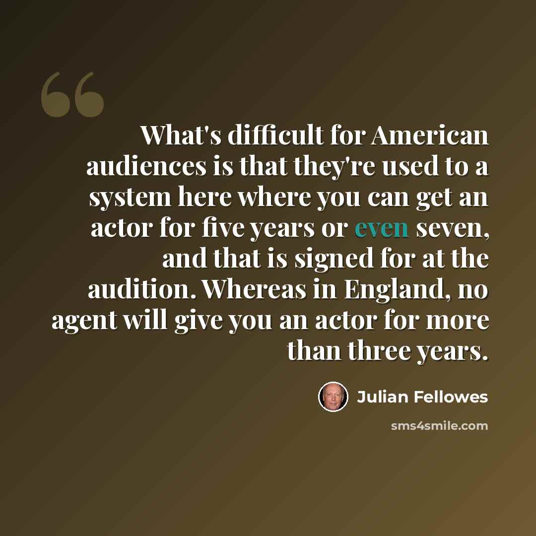 “What's difficult for American audiences is that they're used to a system here where you can get an actor for five years or even seven, and that is signed for at the audition. Whereas in England, no agent will give you an actor for more than three years.” quote by Julian Fellowes