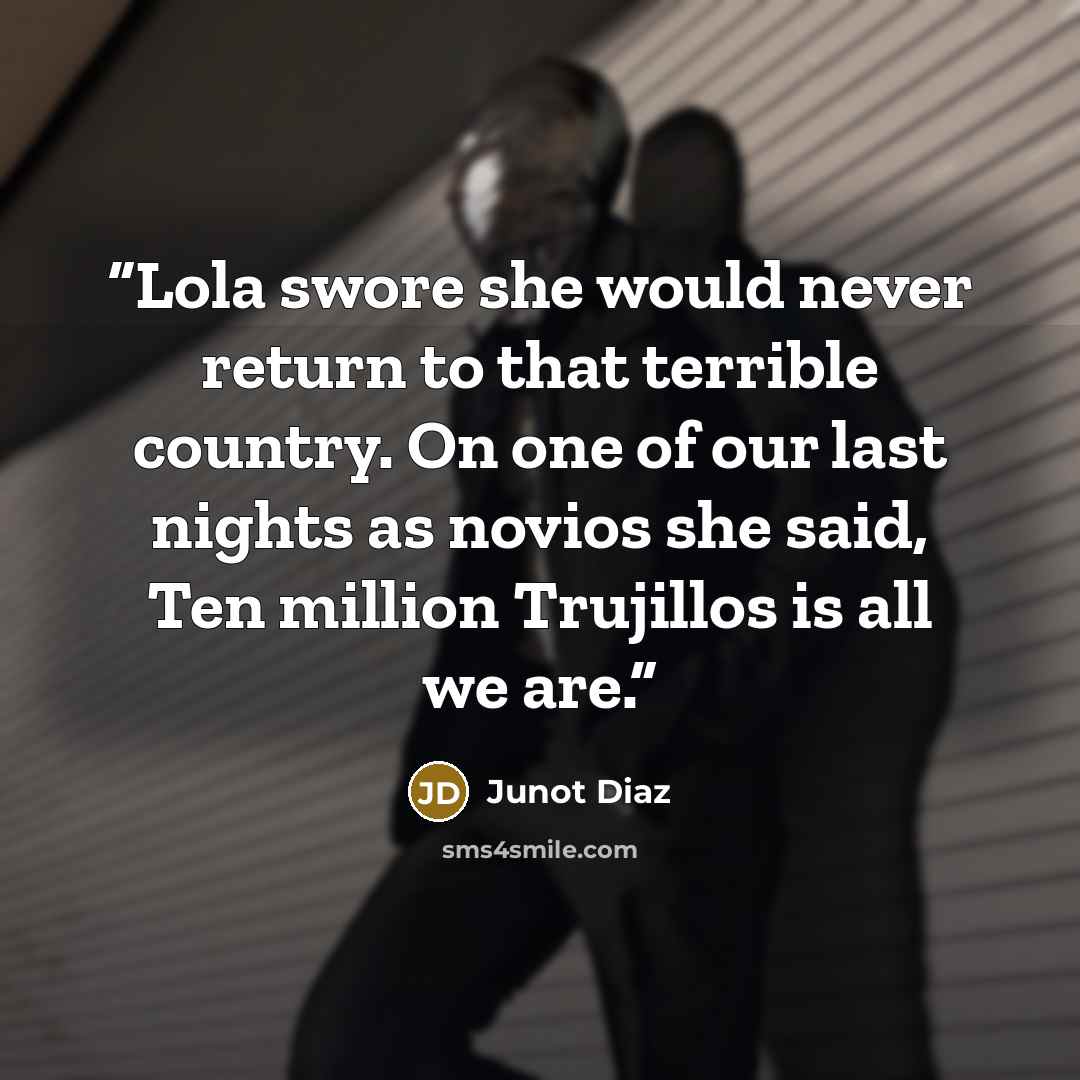 “Lola swore she would never return to that terrible country. On one of our last nights as novios she said, Ten million Trujillos is all we are.” quote by Junot Díaz