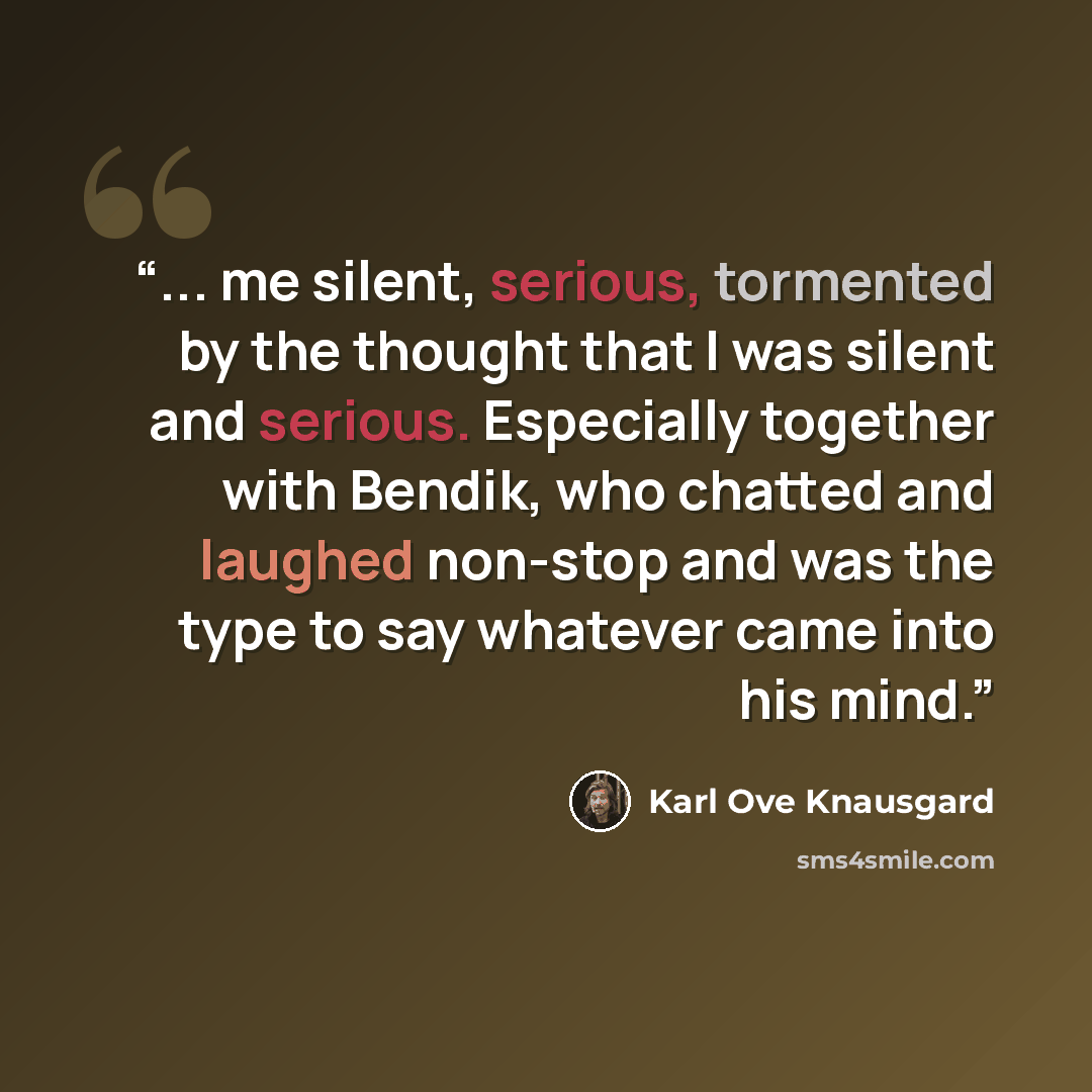 “... me silent, serious, tormented by the thought that I was silent and serious. Especially together with Bendik, who chatted and laughed non-stop and was the type to say whatever came into his mind.” quote by Karl Ove Knausgård