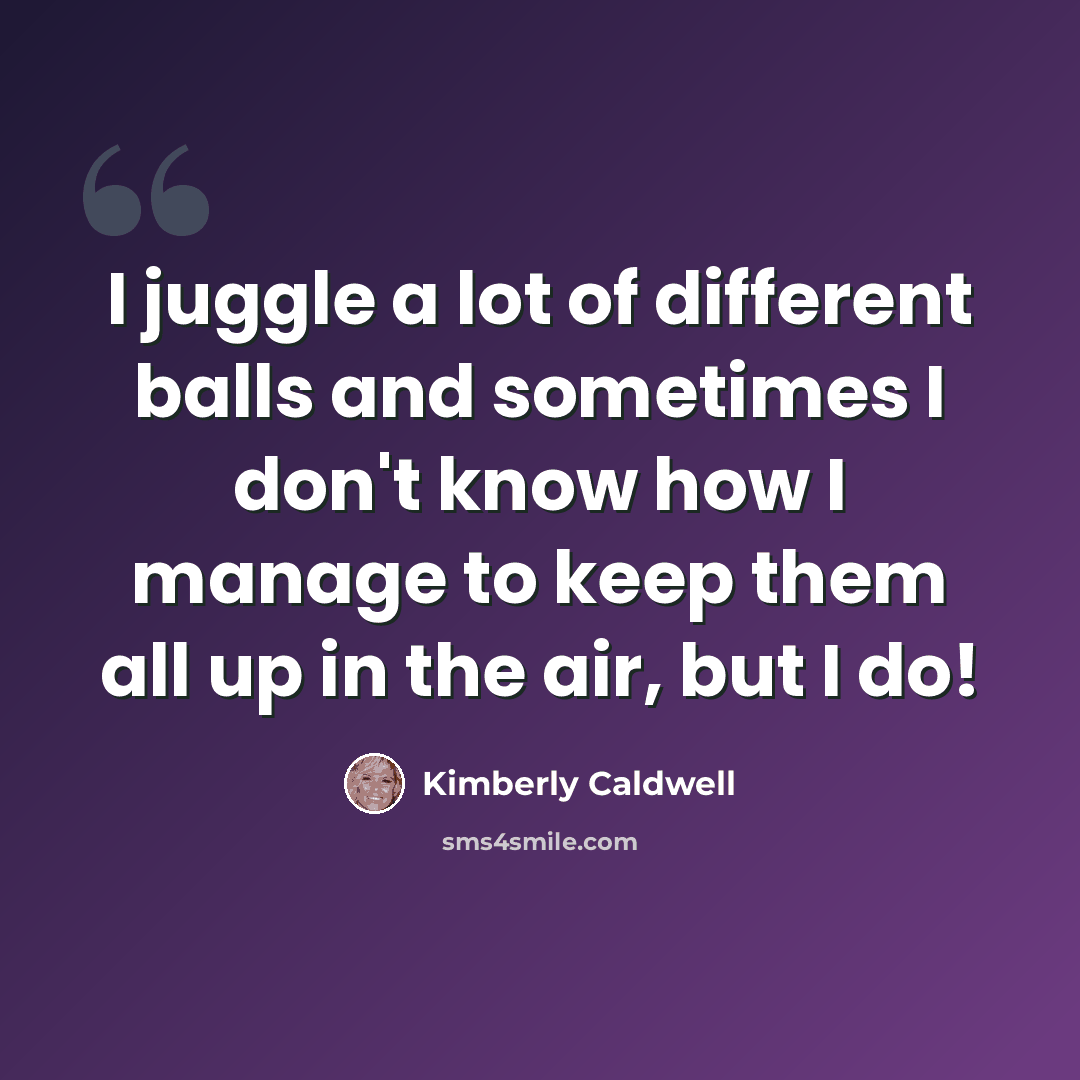 “I juggle a lot of different balls and sometimes I don't know how I manage to keep them all up in the air, but I do!” quote by Kimberly Caldwell
