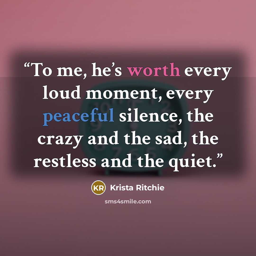 “To me, he’s worth every loud moment, every peaceful silence, the crazy and the sad, the restless and the quiet.” quote by Krista Ritchie