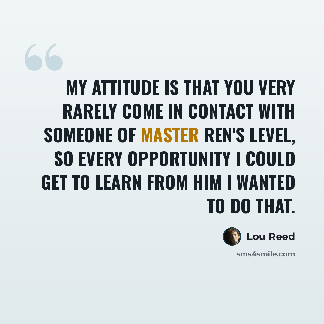 “My attitude is that you very rarely come in contact with someone of Master Ren's level, so every opportunity I could get to learn from him I wanted to do that.” quote by Lou Reed