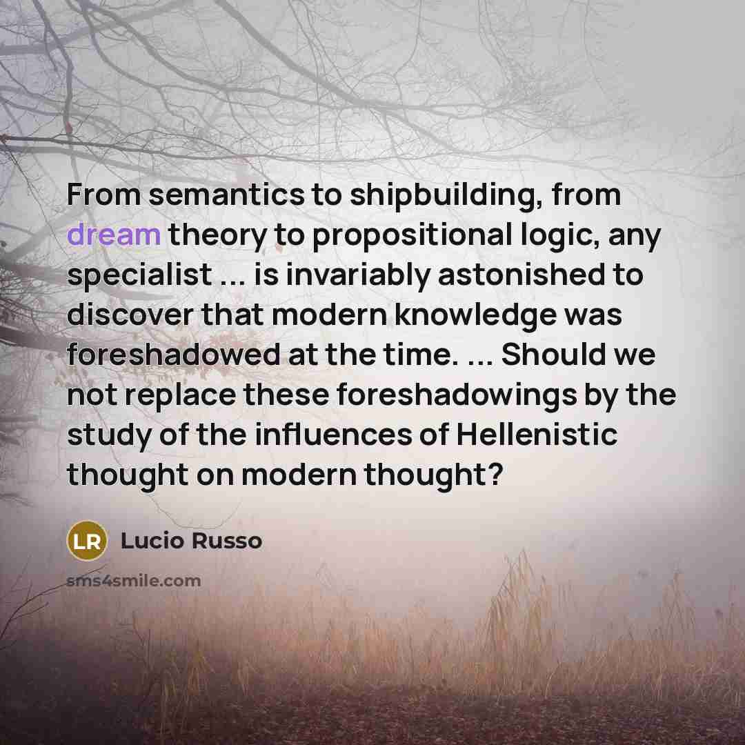 “From semantics to shipbuilding, from dream theory to propositional logic, any specialist ... is invariably astonished to discover that modern knowledge was foreshadowed at the time. ... Should we not replace these foreshadowings by the study of the influences of Hellenistic thought on modern…” quote by Lucio Russo