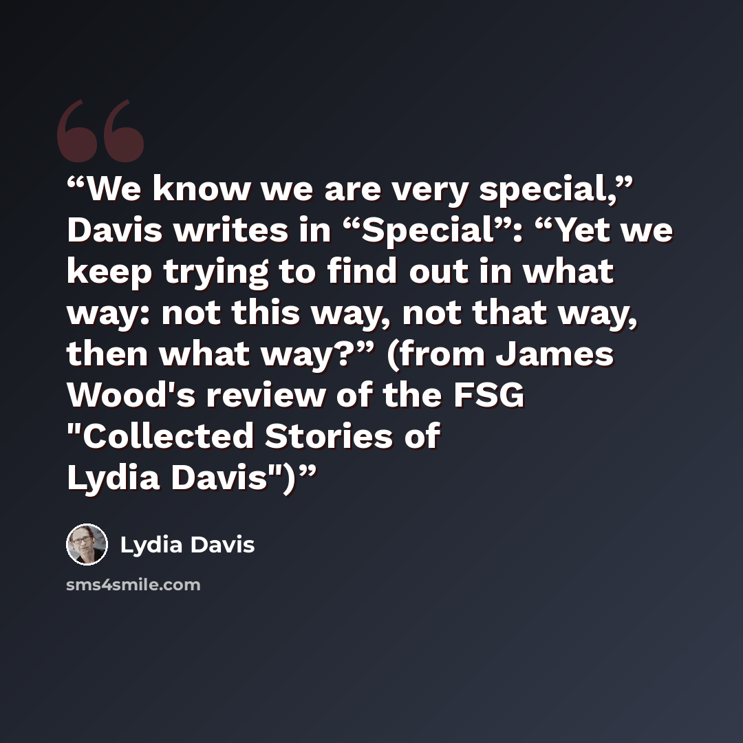 “We know we are very special,” Davis writes in “Special”: “Yet we keep trying to find out in what way: not this way, not that way, then what way?” (from James Wood's review of the FSG "Collected Stories of Lydia Davis")” quote by Lydia Davis