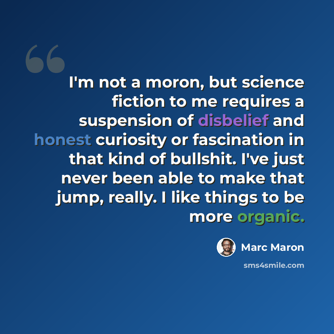 “I'm not a moron, but science fiction to me requires a suspension of disbelief and honest curiosity or fascination in that kind of bullshit. I've just never been able to make that jump, really. I like things to be more organic.” quote by Marc Maron