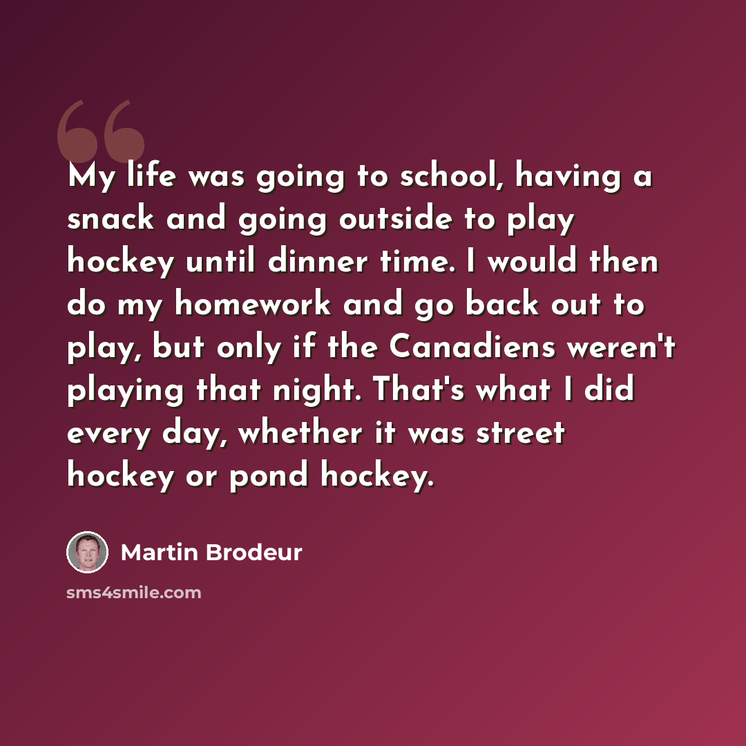 “My life was going to school, having a snack and going outside to play hockey until dinner time. I would then do my homework and go back out to play, but only if the Canadiens weren't playing that night. That's what I did every day, whether it was street hockey or pond hockey.” quote by Martin Brodeur
