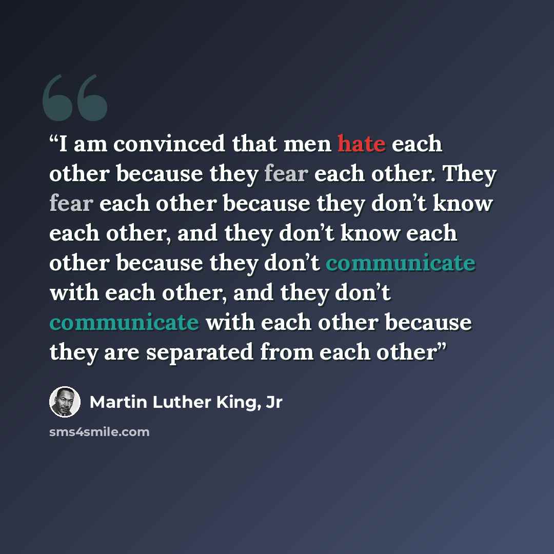 “I am convinced that men hate each other because they fear each other. They fear each other because they don’t know each other, and they don’t know each other because they don’t communicate with each other, and they don’t communicate with each other because they are separated from each other” quote by Martin Luther King, Jr