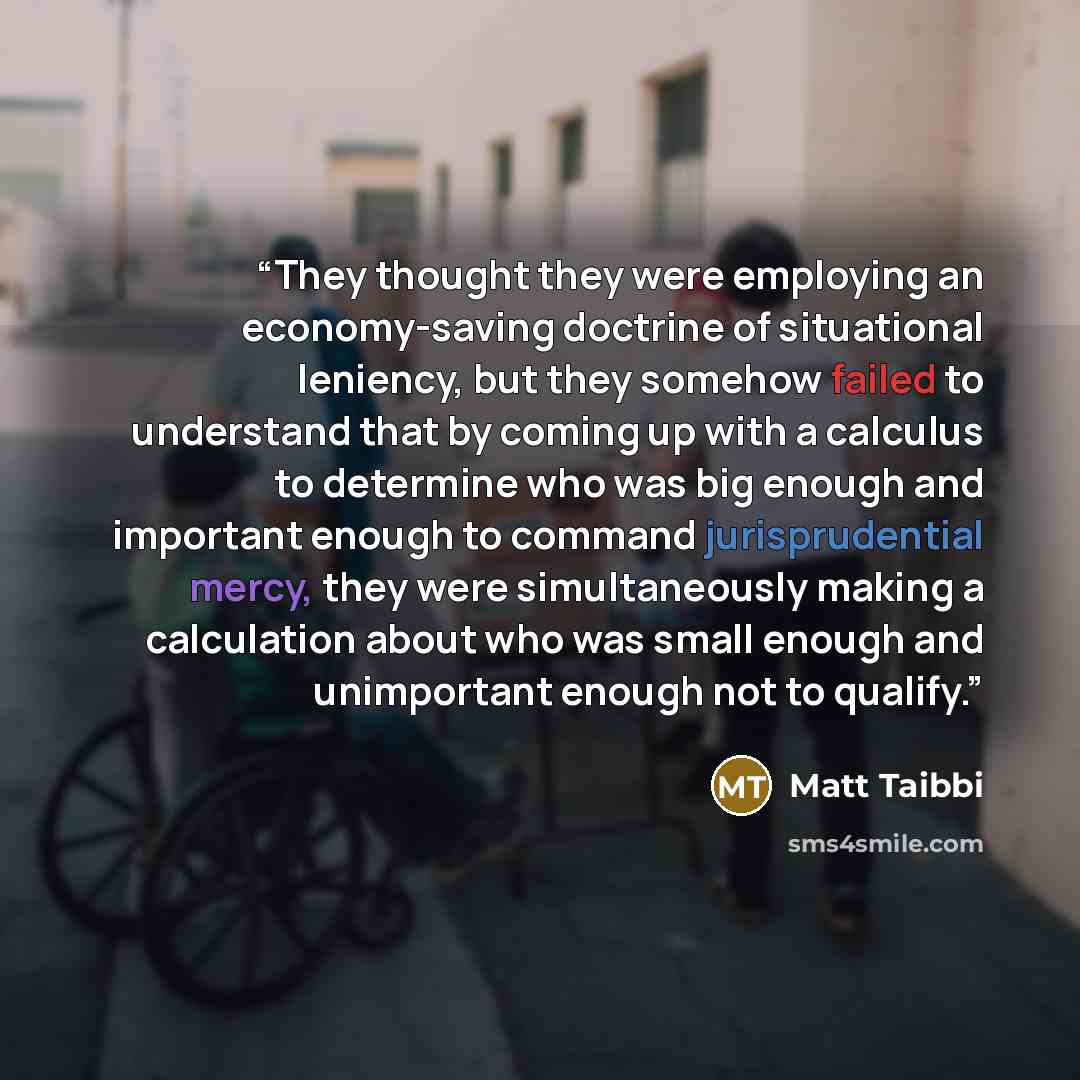 “They thought they were employing an economy-saving doctrine of situational leniency, but they somehow failed to understand that by coming up with a calculus to determine who was big enough and important enough to command jurisprudential mercy, they were simultaneously making a calculation about…” quote by Matt Taibbi