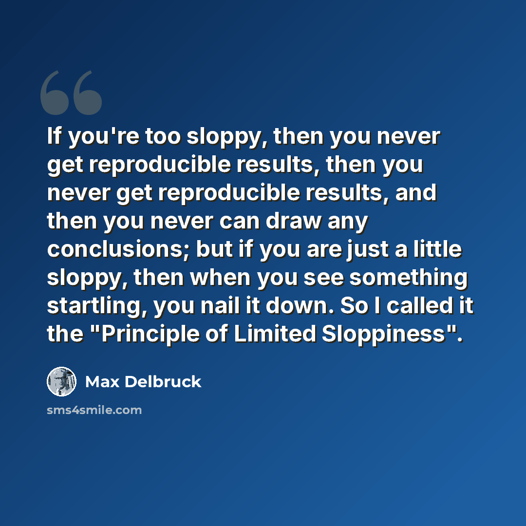 “If you're too sloppy, then you never get reproducible results, then you never get reproducible results, and then you never can draw any conclusions; but if you are just a little sloppy, then when you see something startling, you nail it down. So I called it the "Principle of Limited Sloppiness".” quote by Max Delbruck