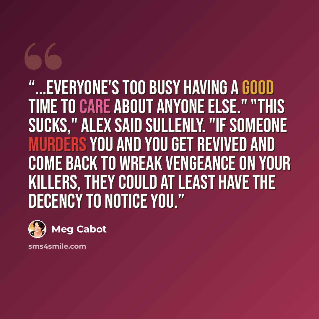 “...everyone's too busy having a good time to care about anyone else." "This sucks," Alex said sullenly. "If someone murders you and you get revived and come back to wreak vengeance on your killers, they could at least have the decency to notice you.” quote by Meg Cabot