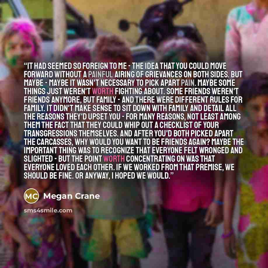 “It had seemed so foreign to me - the idea that you could move forward without a painful airing of grievances on both sides. But maybe - maybe it wasn't necessary to pick apart pain. Maybe some things just weren't worth fighting about. Some friends weren't friends anymore, but family - and there…” quote by Megan Crane