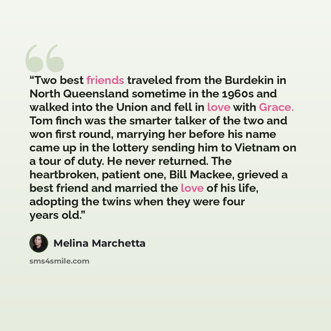 “Two best friends traveled from the Burdekin in North Queensland sometime in the 1960s and walked into the Union and fell in love with Grace. Tom finch was the smarter talker of the two and won first round, marrying her before his name came up in the lottery sending him to Vietnam on a tour of…” quote by Melina Marchetta