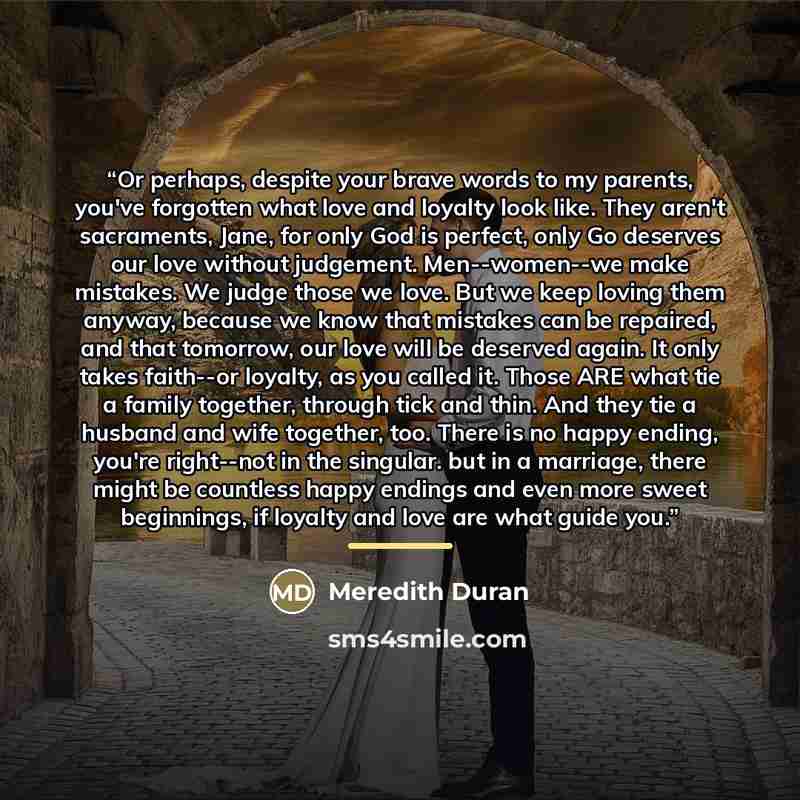 “Or perhaps, despite your brave words to my parents, you've forgotten what love and loyalty look like. They aren't sacraments, Jane, for only God is perfect, only Go deserves our love without judgement. Men--women--we make mistakes. We judge those we love. But we keep loving them anyway, because we…” quote by Meredith Duran
