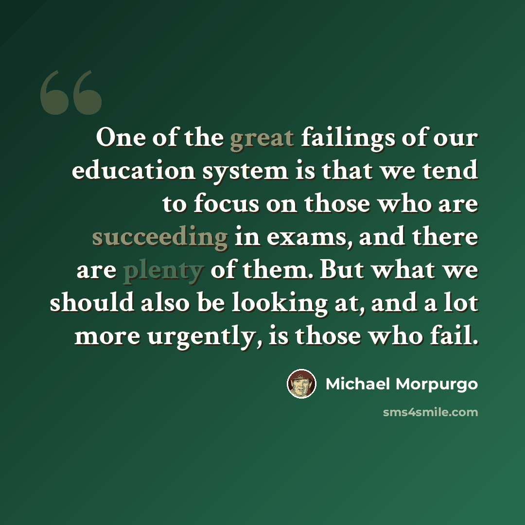 “One of the great failings of our education system is that we tend to focus on those who are succeeding in exams, and there are plenty of them. But what we should also be looking at, and a lot more urgently, is those who fail.” quote by Michael Morpurgo