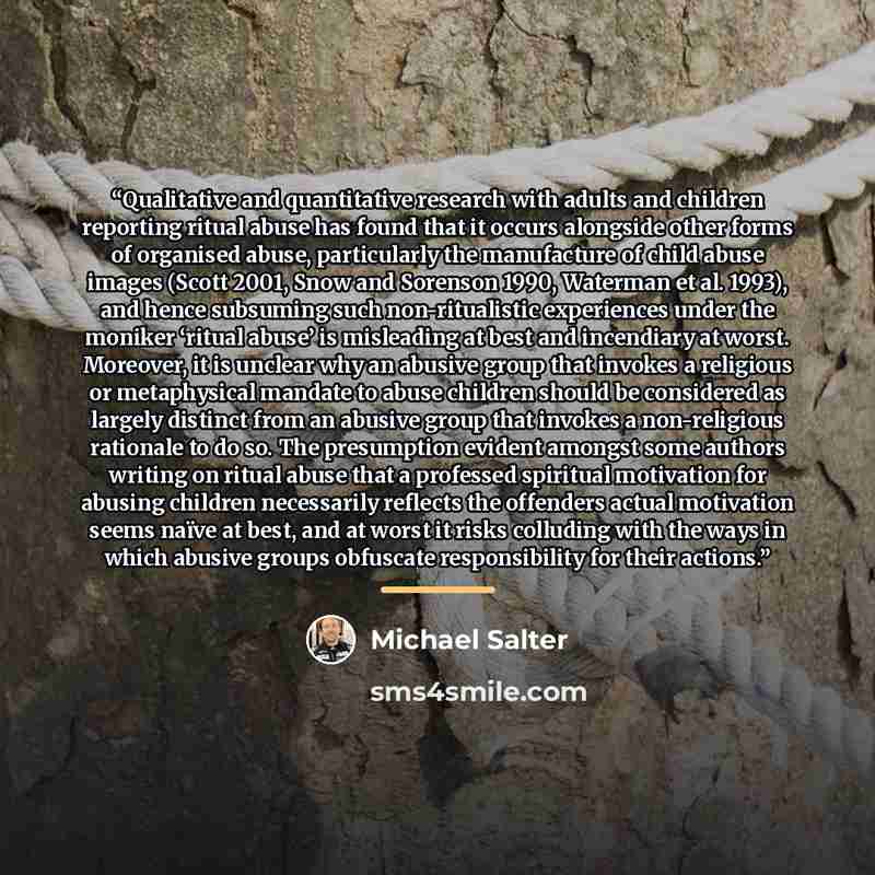 “Qualitative and quantitative research with adults and children reporting ritual abuse has found that it occurs alongside other forms of organised abuse, particularly the manufacture of child abuse images (Scott 2001, Snow and Sorenson 1990, Waterman et al. 1993), and hence subsuming such…” quote by Michael Salter