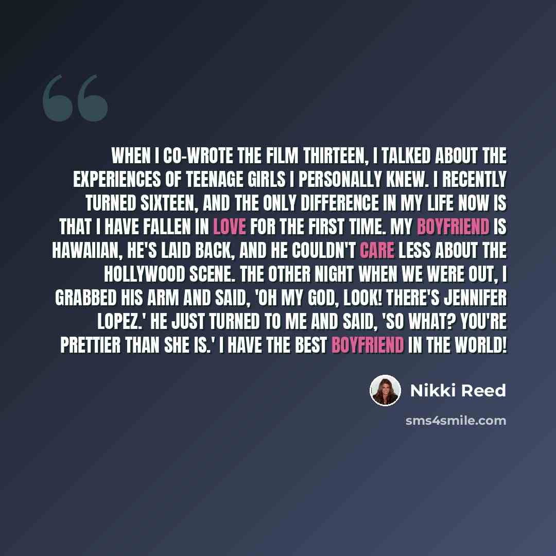 “When I co-wrote the film Thirteen, I talked about the experiences of teenage girls I personally knew. I recently turned sixteen, and the only difference in my life now is that I have fallen in love for the first time. My boyfriend is Hawaiian, he's laid back, and he couldn't care less about the…” quote by Nikki Reed
