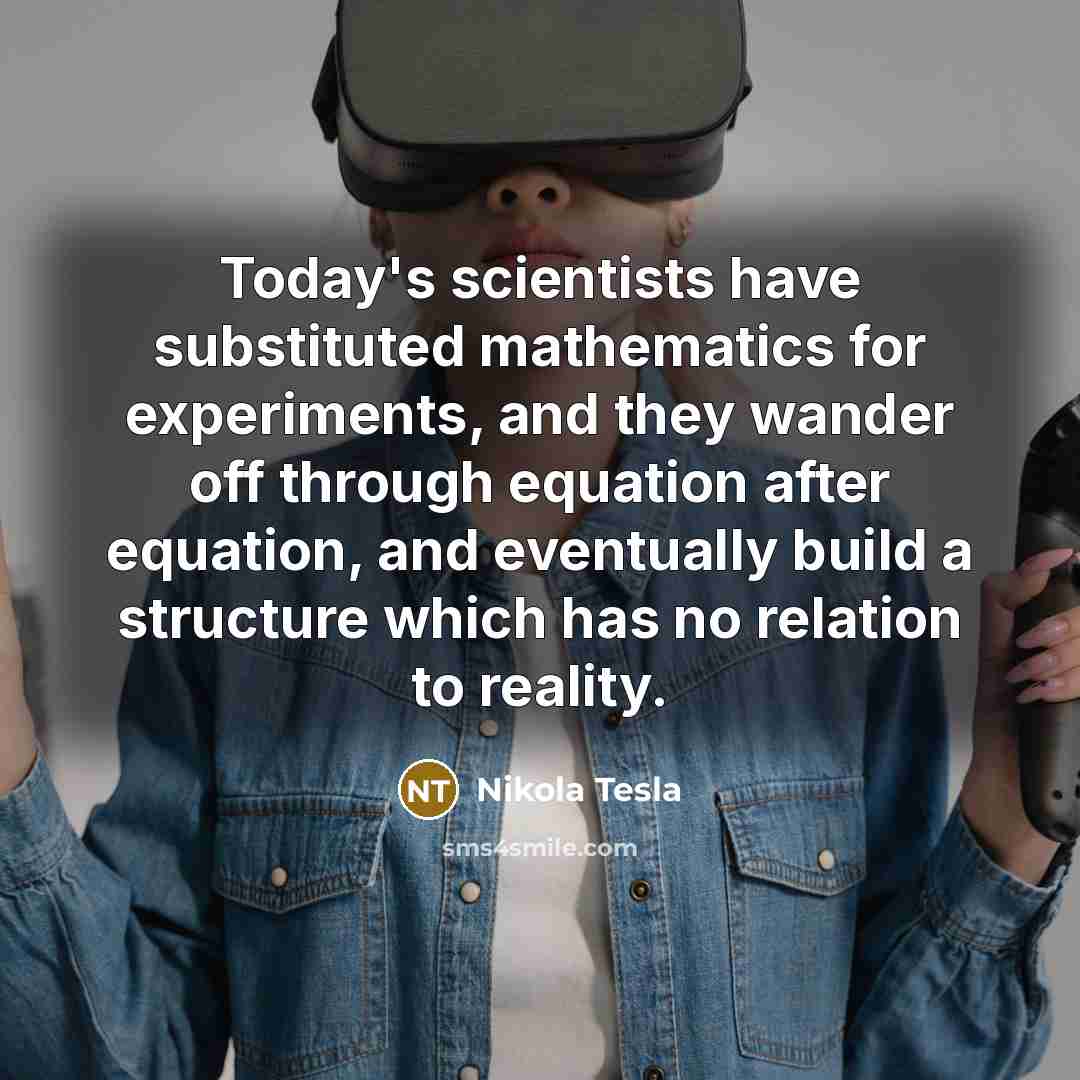 “Today's scientists have substituted mathematics for experiments, and they wander off through equation after equation, and eventually build a structure which has no relation to reality.” quote by Nikola Tesla